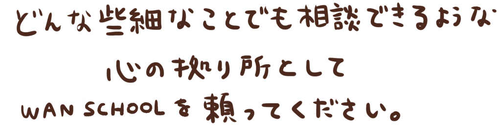 どんな些細なことでも相談できるような心の拠り所としてWAN SCHOOLを頼ってください